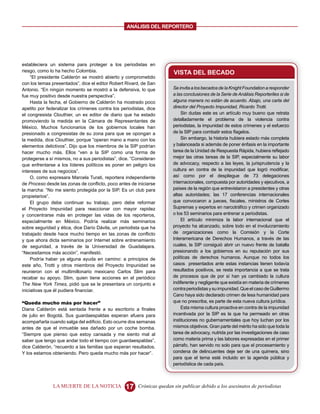 ANALISIS DEL REPORTERO




estableciera un sistema para proteger a los periodistas en
riesgo, como lo ha hecho Colombia.                                      VISTA DEL BECADO
     “El presidente Calderón se mostró abierto y comprometido
con los temas presentados”, dice el editor Robert Rivard, de San
Antonio. “En ningún momento se mostró a la defensiva, lo que            Se invita a los becados de la Knight Foundation a responder
fue muy positivo desde nuestra perspectiva”.                            a las conclusiones de la Serie de Análisis Reporteriles si de
     Hasta la fecha, el Gobierno de Calderón ha mostrado poco           alguna manera no están de acuerdo. Abajo, una carta del
apetito por federalizar los crímenes contra los periodistas, dice       director del Proyecto Impunidad, Ricardo Trotti.
el congresista Clouthier, un ex editor de diario que ha estado              Sin dudas este es un artículo muy bueno que retrata
promoviendo la medida en la Cámara de Representantes de                 detalladamente el problema de la violencia contra
México. Muchos funcionarios de los gobiernos locales han                periodistas, la impunidad de estos crímenes y el esfuerzo
presionado a congresistas de su zona para que se opongan a              de la SIP para combatir estos flagelos.
la medida, dice Clouthier, porque “operan mano a mano con los               Sin embargo, la historia hubiera estado más completa
elementos delictivos”. Dijo que los miembros de la SIP podrían          y balanceada si además de poner énfasis en la importante
hacer mucho más. Ellos “ven a la SIP como una forma de                  tarea de la Unidad de Respuesta Rápida, hubiera reflejado
protegerse a sí mismos, no a sus periodistas”, dice. “Consideran        mejor las otras tareas de la SIP, especialmente su labor
que enfrentarse a los líderes políticos es poner en peligro los         de advocacy, respecto a las leyes, la jurisprudencia y la
intereses de sus negocios”.                                             cultura en contra de la impunidad que logró modificar,
     O, como expresara Marcela Turati, reportera independiente          así como por el despliegue de 73 delegaciones
de Proceso desde las zonas de conflicto, poco antes de iniciarse        internacionales, compuesta por autoridades y ejecutivos, a
la marcha: “No me siento protegida por la SIP. Es un club para          países de la región que entrevistaron a presidentes y otras
propietarios”.                                                          altas autoridades; las 17 conferencias internacionales
     El grupo debe continuar su trabajo, pero debe reformar             que convocaron a jueces, fiscales, ministros de Cortes
el Proyecto Impunidad para reaccionar con mayor rapidez                 Supremas y expertos en narcotráfico y crimen organizado
y concentrarse más en proteger las vidas de los reporteros,             o los 53 seminarios para entrenar a periodistas.
especialmente en México. Podría realizar más seminarios                     El artículo minimiza la labor internacional que el
sobre seguridad y ética, dice Darío Dávila, un periodista que ha        proyecto ha alcanzado, sobre todo en el involucramiento
trabajado desde hace mucho tiempo en las zonas de conflicto             de organizaciones como la Comisión y la Corte
y que ahora dicta seminarios por Internet sobre entrenamiento           Interamericana de Derechos Humanos, a través de las
de seguridad, a través de la Universidad de Guadalajara.                cuales, la SIP consiguió abrir un nuevo frente de batalla
“Necesitamos más acción”, manifestó.                                    presionando a los gobiernos en su reputación por sus
     Podría haber ya alguna ayuda en camino: a principios de            políticas de derechos humanos. Aunque no todos los
este año, Trotti y otros miembros del Proyecto Impunidad se             casos presentados ante estas instancias tienen todavía
reunieron con el multimillonario mexicano Carlos Slim para              resultados positivos, se resta importancia a que se trata
recabar su apoyo. Slim, quien tiene acciones en el periódico            de procesos que de por sí han ya cambiado la cultura
The New York Times, pidió que se le presentara un conjunto e            indiferente y negligente que existía en materia de crímenes
iniciativas que él pudiera financiar.                                   contra periodistas y su impunidad. Que el caso de Guillermo
                                                                        Cano haya sido declarado crimen de lesa humanidad para
“Queda mucho más por hacer”                                             que no prescriba, es parte de esta nueva cultura jurídica.
Diana Calderón está sentada frente a su escritorio a finales                Esta misma cultura proactiva en contra de la impunidad
de julio en Bogotá. Sus guardaespaldas esperan afuera para              incentivada por la SIP es la que ha permeado en otras
acompañarla cuando salga del edificio. Esto ocurre dos semanas          instituciones no gubernamentales que hoy luchan por los
antes de que el inmueble sea dañado por un coche bomba.                 mismos objetivos. Gran parte del mérito ha sido que toda la
“Siempre que pienso que estoy cansada y me siento mal al                tarea de advocacy, nutrida por las investigaciones de caso
saber que tengo que andar todo el tiempo con guardaespaldas”,           como materia prima y las labores expresadas en el primer
dice Calderón, “recuerdo a las familias que esperan resultados.         párrafo, han servido no solo para que el procesamiento y
Y los estamos obteniendo. Pero queda mucho más por hacer”.              condena de delincuentes deje ser de una quimera, sino
                                                                        para que el tema esté incluido en la agenda pública y
                                                                        periodística de cada país.



               LA MUERTE DE LA NOTICIA            17    Crónicas quedan sin publicar debido a los asesinatos de periodistas
 