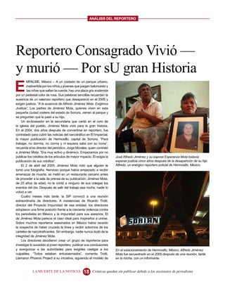 ANALISIS DEL REPORTERO




Reportero Consagrado Vivió —
y murió — Por sU gran Historia
E
        MPALME, México – A un costado de un parque urbano,
        inadvertida por los niños y jóvenes que juegan baloncesto y
         las niñas que saltan la cuerda, hay una placa gris sostenida
por un pedestal color de rosa. Sus palabras sencillas recuerdan la
ausencia de un valeroso reportero que desapareció en el 2005 y
exigen justicia. “A la ausencia de Alfredo Jiménez Mota. Exigimos
Justicia”. Los padres de Jiménez Mota, quienes viven en esta
pequeña ciudad costera del estado de Sonora, vienen al parque y
se preguntan qué le pasó a su hijo.
    Un ex-boxeador en la secundaria que cantó en el coro de
la iglesia del pueblo, Jiménez Mota vivió para la gran historia.
En el 2004, dos años después de convertirse en reportero, fue
contratado para cubrir las noticias del narcotráfico en El Imparcial,
la mayor publicación de Hermosillo, capital de Sonora. “Para
trabajar, no dormía, no comía y ni siquiera salía con su novia”,
recuerda el ex director del periódico, Jorge Morales, quien contrató
a Jiménez Mota. “Era muy activo y dinámico. Empezamos por no
publicar los créditos de los artículos de mayor impacto. Él exigía la   José Alfredo Jiménez y su esposa Esperanza Mota todavía
publicación de sus créditos”.                                           esperan justicia cinco años después de la desaparición de su hijo
    El 2 de abril del 2005, Jiménez Mota notó que alguien le            Alfredo, un enérgico reportero policial de Hermosillo, México.
tomó una fotografía. Nervioso porque había empezado a recibir
amenazas de muerte, se metió en un restaurante cercano antes
de proceder a la sala de prensa de su publicación. Jiménez Mota,
de 25 años de edad, no le contó a ninguno de sus colegas los
eventos del día. Después de salir del trabajo esa noche, nadie lo
volvió a ver.
    Cuatro meses más tarde, la SIP convocó a una reunión
extraordinaria de directores. A insistencias de Ricardo Trotti,
director del Proyecto Impunidad de esa entidad, los directores
adoptaron una firme posición frente a la creciente violencia contra
los periodistas en México y la impunidad para sus asesinos. El
de Jiménez Mota parecía el caso ideal para inspirarlos a unirse.
Sobre muchos reporteros asesinados en México había recaído
la sospecha de haber cruzado la línea y recibir sobornos de los
carteles de narcotraficantes. Sin embargo, nadie nunca dudó de la
integridad de Jiménez Mota.
    Los directores decidieron crear un grupo de reporteros para
investigar lo sucedido al joven reportero, publicar sus conclusiones
y avergonzar a las autoridades para exigirles castigar a los            En el estacionamiento de Hermosillo, México, Alfredo Jiménez
culpables. “Todos estaban entusiasmados”, comenta Trotti.               Mota fue secuestrado en el 2005 después de una reunión, tarde
Llamaron Phoenix Project a su iniciativa, siguiendo el modelo de        en la noche, con un informante.



            LA MUERTE DE LA NOTICIA               18     Crónicas quedan sin publicar debido a los asesinatos de periodistas
 