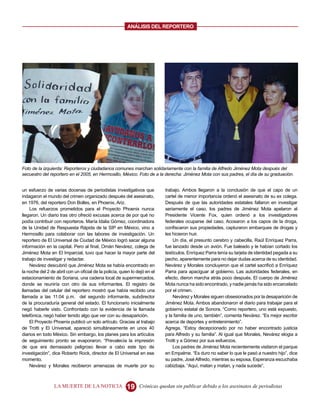 ANALISIS DEL REPORTERO




Foto de la izquierda: Reporteros y ciudadanos comunes marchan solidariamente con la familia de Alfredo Jiménez Mota después del
secuestro del reportero en el 2005, en Hermosillo, México. Foto de a la derecha: Jiménez Mota con sus padres, el día de su graduación.


un esfuerzo de varias docenas de periodistas investigativos que             trabajo. Ambos llegaron a la conclusión de que el capo de un
indagaron el mundo del crimen organizado después del asesinato,             cartel de menor importancia ordenó el asesinato de su ex colega.
en 1976, del reportero Don Bolles, en Phoenix, Ariz.                        Después de que las autoridades estatales fallaron en investigar
    Los refuerzos prometidos para el Proyecto Phoenix nunca                 seriamente el caso, los padres de Jiménez Mota apelaron al
llegaron. Un diario tras otro ofreció excusas acerca de por qué no          Presidente Vicente Fox, quien ordenó a los investigadores
podía contribuir con reporteros. María Idalia Gómez, coordinadora           federales ocuparse del caso. Acosaron a los capos de la droga,
de la Unidad de Respuesta Rápida de la SIP en México, vino a                confiscaron sus propiedades, capturaron embarques de drogas y
Hermosillo para colaborar con las labores de investigación. Un              les hicieron huir.
reportero de El Universal de Ciudad de México logró sacar alguna                Un día, el presunto cerebro y cabecilla, Raúl Enríquez Parra,
información en la capital. Pero al final, Omán Nevárez, colega de           fue lanzado desde un avión. Fue baleado y le habían cortado los
Jiménez Mota en El Imparcial, tuvo que hacer la mayor parte del             testículos. Enríquez Parra tenía su tarjeta de identidad pegada a su
trabajo de investigar y redactar.                                           pecho, aparentemente para no dejar dudas acerca de su identidad.
    Nevárez descubrió que Jiménez Mota se había encontrado en               Nevárez y Morales concluyeron que el cartel sacrificó a Enríquez
la noche del 2 de abril con un oficial de la policía, quien lo dejó en el   Parra para apaciguar al gobierno. Las autoridades federales, en
estacionamiento de Soriana, una cadena local de supermercados,              efecto, dieron marcha atrás poco después. El cuerpo de Jiménez
donde se reuniría con otro de sus informantes. El registro de               Mota nunca ha sido encontrado, y nadie jamás ha sido encarcelado
llamadas del celular del reportero mostró que había recibido una            por el crimen.
llamada a las 11:04 p.m. del segundo informante, subdirector                    Nevárez y Morales siguen obsesionados por la desaparición de
de la procuraduría general del estado. El funcionario inicialmente          Jiménez Mota. Ambos abandonaron el diario para trabajar para el
negó haberle visto. Confrontado con la evidencia de la llamada              gobierno estatal de Sonora. “Como reportero, uno está expuesto,
telefónica, negó haber tenido algo que ver con su desaparición.             y la familia de uno, también”, comenta Nevárez. “Es mejor escribir
    El Proyecto Phoenix publicó un solo artículo. Gracias al trabajo        acerca de deportes y entretenimiento”.
de Trotti y El Universal, apareció simultáneamente en unos 40               Agrega, “Estoy decepcionado por no haber encontrado justicia
diarios en todo México. Sin embargo, los planes para los artículos          para Alfredo y su familia”. Al igual que Morales, Nevárez elogia a
de seguimiento pronto se evaporaron. “Prevalecía la impresión               Trotti y a Gómez por sus esfuerzos.
de que era demasiado peligroso llevar a cabo este tipo de                       Los padres de Jiménez Mota recientemente visitaron el parque
investigación”, dice Roberto Rock, director de El Universal en ese          en Empalme. “Es duro no saber lo que le pasó a nuestro hijo”, dice
momento.                                                                    su padre, José Alfredo, mientras su esposa, Esperanza escuchaba
    Nevárez y Morales recibieron amenazas de muerte por su                  cabizbaja. “Aquí, matan y matan, y nada sucede”.



                 LA MUERTE DE LA NOTICIA                 19     Crónicas quedan sin publicar debido a los asesinatos de periodistas
 