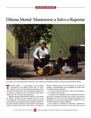 ANALISIS DEL REPORTERO




Dilema Mortal: Mantenerse a Salvo o Reportar




Un hombre y una mujer lloran junto al cuerpo de un joven muerto a la entrada de su hogar en el barrio de Lomas Verdes de Tijuana.




T
       IJUANA, México — Los periodistas de las ciudades              también arrestado esta vez en San Diego por la DEA, por
       provinciales de todo México operan bajo un nuevo              proteger a narcotraficantes. Era el agregado de prensa de la
       código no escrito. “No me siento libre de reportar acerca     procuraduría general del estado.
de todo, como me gustaría”, dice un periodista de Tijuana que             “Uno ya no sabe quién es bueno o malo”, dice el periodista.
se confiesa a condición de que no se revele su nombre, por el        “Uno no sabe en quién confiar”.
peligro que corre. “Tenemos que protegernos”.                             La historia de un fotógrafo ilustra las condiciones extremas
    Agentes federales recientemente arrestaron a 62 policías         en las que se trabaja en ciudades como Tijuana, y las enormes
de Tijuana, acusados de haber recibido sobornos de los               dificultades que la SIP tiene que enfrentar para proteger a los
narcotraficantes. Uno de ellos era bien conocido por la prensa       periodistas y procurar que se haga justicia en México, hoy un
local, debido a que organizaba fiestas navideñas infantiles en       país destrozado por las luchas intestinas.
las que se repartían juguetes, por lo que recibía un tratamiento          Para proteger la identidad del fotógrafo, le llamaremos
positivo de parte de la prensa. Otro policía de Tijuana fue          Mario. La historia se inicia el día, hace ya varios años, en que


           LA MUERTE DE LA NOTICIA             20    Crónicas quedan sin publicar debido a los asesinatos de periodistas
 