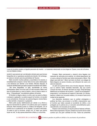 ANALISIS DEL REPORTERO




Luces de la policía revelan un lúgubre panorama de muerte — un asesinato relacionado con las drogas en Tijuana, cerca de la frontera
con los Estados Unidos.

recibió lo que parecía ser una llamada rutinaria para que tomara           Enojado, Mario permaneció y observó cómo llegaba una
fotografías de un aparatoso accidente de tránsito. Sin embargo,        caravana de vehículos de la policía. Un oficial desembarcó de
ya nada es rutinario para los periodistas de Tijuana.                  un auto y abrazó al hombre que había amenazado a Mario. “Me
    Mario encontró muchos policías y socorristas en la escena, e       alegro que esté bien”, Mario oyó decir al oficial. Los colegas de
inmediatamente empezó a tomar fotos de los autos destrozados           Mario llegaron en pocos minutos y se lo llevaron de nuevo a la
y los esfuerzos por atender a los heridos. Minutos después, el         sala de redacción.
conductor del Mercedes que había causado el accidente notó a Mario.        Un jefe de la policía llamó unos minutos después. Diciendo
    “¡No tome fotografías!” le gritó, apuntándole en forma             que su sobrino había resultado lesionado, dijo que quería
amenazadora. Mario no le hizo caso. En ese momento, Mario notó         comprar las fotos. El director del diario se negó. Otras llamadas
que el hombre llevó su mano al pecho, como si fuera a sacar un         telefónicas se recibieron de la policía: “¿Quién fue el fotógrafo?”
arma. “¡Tranquilícese!”, los policías le gritaron al hombre.           preguntaron. Los directores se negaron a decírselo. En cambio,
    El hombre no llegó a sacar un arma, pero se acercó a Mario         sacaron a Mario por la puerta trasera y lo enviaron fuera de la
y empezó a golpearle. La policía separó al hombre y lo escoltó         ciudad al día siguiente.
a una ambulancia. Entonces, los policías llegaron donde Mario              Los directores decidieron que no podían arriesgarse a
y, ellos también, empezaron a golpearle.                               publicar las fotos. Las enviaron a la DEA y descubrieron que
    Mario pidió ayuda, telefoneando por celular a su oficina y         el hombre que había causado el accidente de tráfico y era
algunos transeúntes le gritaron a la policía para que lo dejaran       protegido por la policía era un conocido narcotraficante quien,
tranquilo. Mario llevaba puesto su chaleco de fotógrafo, con el        naturalmente, era buscado por la policía.
nombre de su publicación en la espalda. La policía retrocedió.             Pasaron seis semanas y el asunto parecía haberse enfriado.
“Si sabe lo que le conviene, amigo mío, lo mejor que podría            Mario había regresado a Tijuana. Estaba en el centro de la ciudad
hacer es irse”, le dijo apresuradamente a Mario un socorrista.         cuando oyó una gran cantidad de tiros. Todos los presentes


                LA MUERTE DE LA NOTICIA             21     Crónicas quedan sin publicar debido a los asesinatos de periodistas
 