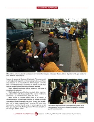 ANALISIS DEL REPORTERO




Más víctimas como resultado de una balacera con narcotraficantes y sus matones en Tijuana, México. El policía herido, que se observa
en la distancia, murió después.

huyeron de la escena. Mario corrió hacia ella. Primero encontró
un jefe adjunto de la policía con la cara sangrienta, quien había
sido el blanco de los narcotraficanes. Mario empezó a tomarle
fotos y a cuatro policías que vio heridos en el suelo. Dos de ellos
morirían durante los minutos inmediatamente después.
    Mario observó cuando los policías sacaron a toda prisa al
jefe adjunto de la policía.
    El jefe adjunto de la policía fue encontrado al día siguiente.
Su cadáver había sido descuartizado. “Sus propios hombres lo
entregaron a los narcotraficantes”, Mario dice ahora.
    Mario nunca ha contado estas cosas a su familia, a
sabiendas de que lo presionarán para que se busque un trabajo
más seguro. Sigue consagrado a su oficio. “No soy bien pagado,
pero esto es lo que me gusta hacer”, comenta. “Me cuido, pero
tampoco me controlo. Cuando tengo mi cámara, pienso en las            La violencia relacionada con el narcotráfico en Tijuana se ha
fotos que estoy tomando. No tengo miedo. Mi miedo es no tomar         generalizado al punto que ni siquiera los pequeños escolares
las fotos que debería tomar”.                                         pueden escapar de ella.


            LA MUERTE DE LA NOTICIA             22    Crónicas quedan sin publicar debido a los asesinatos de periodistas
 