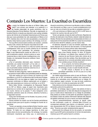 ANALISIS DEL REPORTERO




Contando Los Muertos: La Exactitud es Escurridiza
S
        u misión fue fortalecer las artes en el Silicon Valley, pero   situación económica y la forma en que llevaba a cabo su trabajo,
         1stACT tuvo primero que entender a su audiencia y a           esa información es falsa y que su muerte probablemente tuvo
         las fuentes potenciales de ayuda económica, dice su           que ver más con el hecho de que ella no aceptaba sobornos”.
Directora Ejecutiva Connie Martinez. Para ello, la organización no         ¿Por qué entonces en México para el 2010, la SIP tiene un
lucrativa financió un estudio que descubrió unas cuantas verdades      recuento de muertos más alto que la CPJ?
acerca del informe de la Sociedad Interamericana de Prensa que             Tomen, por ejemplo, el caso de José Luis Romero. Reportero de
dice que nueve periodistas han sido asesinados en México en el         43 años de edad para Línea Directa, estación radial del estado de
2010, mientras otros ocho han sido secuestrados y se presumen          Sinaloa, Romero fue secuestrado por enmascarados al entrar a un
muertos. Estos hechos suenan verídicos. Sin embargo, no lo son.        restaurante el 30 de diciembre del 2009. Su cuerpo fue encontrado
    “Es muy difícil conocer toda la verdad y ser exactos”, comenta     el 16 de enero del 2010, baleado y con las manos rotas.
Ricardo Trotti, director del Proyecto Impunidad de la SIP.                 El detective asignado al caso fue también asesinado, seis
    La SIP incluye periodistas en su lista de muertos sólo si los      horas después de la denuncia del secuestro. El fiscal general
investigadores creen que su muerte violenta fue en represalia          del estado dijo que los casos podrían estar relacionados.
por su trabajo como periodistas. Sin embargo,                                              Romero había cubierto las noticias policiales
llegar a esa determinación puede ser difícil en un                                   para Línea Directa durante 10 años. El Director
país brutalmente violento, donde la policía en raras                                 de Noticias, Luís Alberto Díaz, expresó al CPJ su
ocasiones lleva a cabo buenas investigaciones y los                                  creencia de que Romero había sido víctima de la
fiscales con demasiada frecuencia prefieren hacer                                    guerra entre dos carteles. Díaz dijo también que “el
la vista gorda.                                                                      asesinato de un conocido periodista radial conviene
    ¿Fue el periodista silenciado para mantener                                      a los carteles porque intimida al público”.
escondida una verdad incómoda? ¿O fue sólo un                                              En su conjunto, los hechos demuestran que a
robo fortuito? ¿Existe evidencia que demuestre                                       Romero lo asesinaron en represalia por su trabajo.
que el periodista estaba recibiendo sobornos de un                                   Sin embargo, el caso no está resuelto del todo.
cartel y fue asesinado por otro?                          José Luis Romero                 La SIP incluyó a Romero en su lista de
    Además de estas preguntas, hasta la decisión de                                  periodistas asesinatos. El CPJ lo puso en su lista
si una persona muerta califica como periodista puede ser debatida.     de “motivos sin confirmar”.
    Todo esto explica por qué el número de muertos de la SIP               Sin hablar específicamente sobre el caso de Romero, Trotti
para México, en el 2010, es diferente al del Comité para Proteger      explica que la SIP normalmente prefiere errar explicando la
Periodistas (CPJ, por sus siglas en inglés), que cuenta sólo un        muerte de un periodista como relacionada con su trabajo. En
asesinato confirmado en México relacionado con el trabajo y            otras palabras, según comenta, “en caso de duda, preferimos
otros siete asesinatos por motivos sin confirmar, en el 2010.          incluir los casos” en la lista de asesinados de la SIP.
    María Idalia Gómez, investigadora de Respuesta Rápida                  Esta práctica sirve los intereses del grupo porque la usa para
de la SIP en México, juega el papel más importante para                demandar justicia de los gobiernos.
determinar en nombre de la organización por qué un reportero               El CPJ, sin embargo, sigue un patrón más estricto al incluir a
fue muerto. Gómez se ha pasado 17 años trabajando como                 periodistas asesinados en su lista sólo después de asegurarse de
periodista cubriendo casos de crímenes, derechos humanos y             que su muerte estuvo relacionada con su trabajo de periodistas.
la seguridad nacional.                                                 Esta práctica es similar a la del patrón de periodismo seguido en
    “Estoy bien familiarizada con los fiscales, los jueces y la ley”,  los Estados Unidos de publicar información delicada sólo después
cuenta Gómez en un email.                                              de haberla confirmado con por lo menos una fuente irrefutable.
    Gómez también ha creado una red de fuentes periodísticas               “Somos extraordinariamente rigurosos al decidir quién
en todo el país para que la ayude a investigar la muerte de un         ha sido confirmado y quién no”, comenta Mike O’Connor, ex
periodista.                                                            corresponsal extranjero para diarios y la televisión, quien ha
    “Tomen, por ejemplo, el caso de María Esther Casimbe, quien        sido representante del CPJ en México durante los últimos dos
desapareció en el 2009 en el estado de Michoacán”, escribe             años. “Tenemos que estar verdaderamente seguros”.
Gómez. “Si habla con sus colegas reporteros, le dirán que                  Examinando los enfoques de los dos grupos, es razonable
recibía dinero de los narcotraficantes. Sin embargo, he recibido       asumir que la SIP podría sobreestimar el número de asesinados,
información importante que indica que, si examinamos su                mientras que el CPJ podría hacer lo contrario.


               LA MUERTE DE LA NOTICIA             23     Crónicas quedan sin publicar debido a los asesinatos de periodistas
 