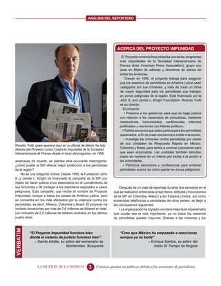 ANALISIS DEL REPORTERO




                                                                         ACERCA DEL PROYECTO IMPUNIDAD
                                                                            El Proyecto contra la Impunidad es uno de los programas
                                                                           más importantes de la Sociedad Interamericana de
                                                                           Prensa (Inter American Press Association), grupo con
                                                                           sede en Miami de editores y directores de diarios de
                                                                           todas las Américas.
                                                                                Creado en 1995, el proyecto trabaja para asegurar
                                                                           que los asesinos de periodistas en América Latina sean
                                                                           castigados por sus crímenes, y trata de crear un clima
                                                                           de mayor seguridad para los periodistas que trabajan
                                                                           en zonas peligrosas de la región. Está financiado por la
                                                                           John S. and James L. Knight Foundation. Ricardo Trotti
                                                                           es su director.
                                                                              El proyecto:
                                                                               • Presiona a los gobiernos para que se haga justicia
                                                                           con relación a los asesinatos de periodistas, mediante
                                                                           resoluciones, comunicados, conferencias, informes
                                                                           publicados y reuniones con líderes políticos.
                                                                             • Publica anuncios que piden justicia para los periodistas
                                                                           asesinados, a fin de crear conciencia e incitar a la acción.
                                                                               • Investiga los crímenes contra periodistas por medio
                                                                           de sus Unidades de Respuesta Rápida en México,
Ricardo Trotti, quien aparece aquí en su oficina de Miami, ha sido
director del Proyecto contra Contra la Impunidad de la Sociedad            Colombia y Brasil, para darlos a conocer y presionar para
Interamericana de Prensa desde el inicio del programa, en 1995.            que sean enjuiciados. Las unidades también estudian
                                                                           casos sin resolver en un intento por incitar a la acción a
amenazas de muerte, se plantea esta acuciante interrogante:                las autoridades.
¿cómo puede la SIP ofrecer mejor protección a los periodistas                 • Patrocina seminarios y conferencias para entrenar
de la región?                                                              periodistas acerca de cómo operar en zonas peligrosas.
    No es una pregunta ociosa. Desde 1995, la Fundación John
S. y James L. Knight ha financiado la campaña de la SIP con
objeto de hacer justicia a los asesinados en el cumplimiento de
sus funciones y de proteger a los reporteros asignados a casos             Después de un viaje de reportaje durante dos semanas en el
peligrosos. Esta campaña, que recibe el nombre de Proyecto             que se realizaron entrevistas a reporteros, editores y funcionarios
Impunidad, incluye a todos los países de América Latina, pero          de la SIP en Colombia, México y los Estados Unidos, así como
se concentra en los más afectados por la violencia contra los          entrevistas telefónicas a periodistas de otros países, se llegó a
periodistas, es decir, México, Colombia y Brasil. El proyecto ha       las conclusiones siguientes:
recibido donaciones por más de 7,6 millones de dólares en total,           • La organización ha logrado una clara mejoría en el parámetro
con inclusión de 2,5 millones de dólares recibidos en los últimos      que quizás sea el más importante: ya no todos los asesinos
cuatro años.                                                           de periodistas quedan impunes. Gracias a las misiones y los
VERBATIM




           “El Proyecto Impunidad funciona bien                            “Creo que México ha empezado a reaccionar,
           donde el sistema de justicia funciona bien”.                    aunque ya es tarde”.
              – Danilo Arbilla, ex editor del semanario de                                 – Enrique Santos, ex editor del
                                   Montevideo, Búsqueda                                       diario El Tiempo de Bogotá




                LA MUERTE DE LA NOTICIA              3     Crónicas quedan sin publicar debido a los asesinatos de periodistas
 