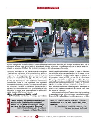 ANALISIS DEL REPORTERO




La policía investiga en la escena el lugar de un crimen en Hermosillo, México, en la que donde yace el cuerpo de Fernando de la Cruz. El
alto oficial de la policía, cuyas piernas se ven en la puerta de la furgoneta de su familia, cayó baleado un domingo en la tarde, al salir con
su familia, en agosto del 2010. De la Cruz dirigía las investigaciones de la policía estatal en Hermosillo.

trascendido el contexto de una guerra entre narcotraficantes              tienen que trabajar en zonas de combate. En 2009, los asesinatos
y ha empezado a amenazar el funcionamiento del gobierno                   de periodistas llegaron a una cifra récord de 25, según informa
civil, en formas que lamentablemente hacen recordar la época              la SIP. El saldo de víctimas mortales llegó a 26 durante los
terrible por la que pasó Colombia. Dado que la prensa ha sido             primeros ocho meses de 2010, y en esa cifra se incluyen ocho
silenciada en tantas ciudades de México, especialmente en                 periodistas secuestrados en México que se supone que estén
el norte, los mexicanos no están recibiendo informaciones                 muertos. En contraste, en los últimos 35 años un solo periodista
fundamentales sobre lo que representa una importante                      ha sido muerto a balazos en los Estados Unidos y, en los últimos
amenaza a su democracia: la forma en que los narcotraficantes             15 años, ha sucedido lo mismo a solamente uno en Uruguay y uno
han corrompido a alcaldes, gobernadores, jueces, fiscales y               en la República Dominicana. Sin embargo, en la mayor parte de
policías. A los mexicanos les será muy difícil recuperar su país          América Latina los asesinos saben que, en general, puede matar
si la prensa no puede verter luz sobre lo que ha salido mal y             sin temor a ser castigados.
resaltar lo que se debe hacer al respecto.                                     Ante este telón de fondo, el Proyecto Impunidad empezó con
‘¿Cómo podemos marcar la diferencia?’                                     una sencilla pregunta: “¿Cómo podemos marcar la diferencia?”
     En América Latina sucede muy a menudo que los periodistas            Era el año 1994, y David Lawrence, editor gerente del periódico


           “Nadie más está haciendo lo que hace la SIP
VERBATIM




                                                                           “Los que están en el frente de batalla no sienten
           en Colombia. No sé si alguien más podría                        la protección de la SIP, pero si tocas a su puerta,
           asumir ese rol. No es fácil conseguir fondos                    te ayudará”.
           para este tipo de problemas en Colombia”.                              – Carlos Huertas, director de investigaciones,
                 – Nora Sanín, directora ejecutiva de Andiarios,                                Semana, semanario de Bogotá
                           Asociación de Diarios Colombianos



               LA MUERTE DE LA NOTICIA             6    Crónicas quedan sin publicar debido a los asesinatos de periodistas
 