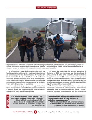 ANALISIS DEL REPORTERO




La policía baja de un helicóptero a un presunto traficante de drogas en Hermosillo, estado de Sonora. Los periodistas que publican los
nombres o fotografías de miembros de carteles arriesgan sus vidas. Consiguientemente, Por eso, muchas publicaciones del Norte de
México ya no reportan noticias relacionadas con la violencia resultante del narcotráfico.

    La SIP contribuyó a que el Gobierno de Colombia creara una             En México, los líderes de la SIP ayudaron a presionar al
fiscalía especial que está enviando a prisión a un mayor número        Gobierno en 2006 para que creara una oficina dedicada al
de asesinos de periodistas. “La labor policial de investigación        encausamiento de delitos contra periodistas. Pero la fiscalía tuvo
ha ido mejorando”, dice Fernando López, uno de los fiscales            muy pocos avances. La SIP volvió a presentar sus quejas y, en
especiales. “Estamos recibiendo mayor ayuda de los testigos”.          marzo, el Gobierno federal nombró a un nuevo fiscal. Pero éste no
López observó que su oficina tendría un mayor éxito si contara         dispone de suficientes recursos monetarios ni humanos y está tan
con más recursos económicos y se preguntó si la Fundación              amedrentado que insistió en que una entrevista que concedió en
Knight podría dar una mano en este sentido.                            agosto fuera completamente extraoficial.
    “Los periodistas se quejan de que no hay justicia”, añade              “Podemos tener las mejores leyes del mundo, pero eso
López. “Los guerrilleros, narcotraficantes y grupos paramilitares      no importa si no existen la voluntad política y el seguimiento
a menudo impiden que los investigadores hagan su trabajo.              necesarios”, dice el congresista mexicano Manuel Clouthier,
Cuesta mucho dinero realizar investigaciones”.                         quien ha procurado infructuosamente que se apruebe una


           “Los periodistas ahora exigen justicia y las                 “No entiendo a los periodistas que se autocensuran.
VERBATIM




           autoridades ahora persiguen a los criminales”.               O usted es periodista o no lo es. Ejercemos el
                 – Clarinha Glock, investigadora de la SIP en           periodismo todas las semanas”.
                Brasil, donde 15 periodistas fueron ultimados            – Adela Navarro, codirectora de Zeta, semanario de Tijuana.
              durante la década de los noventa, aunque sólo              Dos de los directores de la publicación han sido asesinados,
                                           tres desde el 2000                     y un tercero fue herido gravemente en un atentado



              LA MUERTE DE LA NOTICIA            8    Crónicas quedan sin publicar debido a los asesinatos de periodistas
 