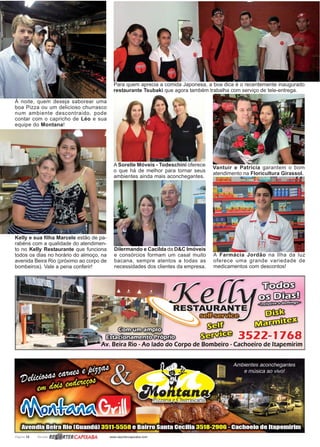 Página 12 Revista www.reportercapixaba.com
À noite, quem deseja saborear uma
boa Pizza ou um delicioso churrasco
num ambiente descontraido, pode
contar com o capricho de Léo e sua
equipe do Montana!
Kelly e sua filha Marcele estão de pa-
rabéns com a qualidade do atendimen-
to no Kelly Restaurante que funciona
todos os dias no horário do almoço, na
avenida Beira Rio (próximo ao corpo de
bombeiros). Vale a pena conferir!
Para quem aprecia a comida Japonesa, a boa dica é o recentemente inaugurado
restaurante Tsubaki que agora também trabalha com serviço de tele-entrega.
Vantuir e Patricia garantem o bom
atendimento na Floricultura Girassol.
A Farmácia Jordão na Ilha da luz
oferece uma grande variedade de
medicamentos com descontos!
A Sorelle Móveis - Todeschini oferece
o que há de melhor para tornar seus
ambientes ainda mais aconchegantes.
Dilermando e Cacilda da D&C Imóveis
e consórcios formam um casal muito
bacana, sempre atentos a todas as
necessidades dos clientes da empresa.
 