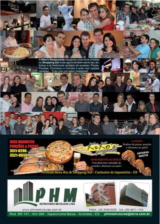 Página 14 Revista www.reportercapixaba.com
A Kiko’s Restaurante inaugurou uma nova unidade
no Shopping Sul onde agora também serve seu de-
licioso e já tradicional cardápio de sucesso: Pizzas,
Porções, Churrasco e Comida à quilo com opções
variadas... Tudo com um sabor irresistivel!
 