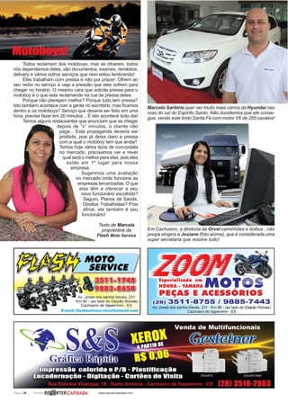 Página 26 Revista www.reportercapixaba.com
Todos reclamam dos motoboys, mas se olharem, todos
nós dependemos deles, são documentos, exames, remédios,
delivery e vários outros serviços que nem estou lembrando!
Eles trabalham com pressa e não por prazer: Olhem ao
seu redor no serviço e veja a pressão que eles sofrem para
chegar no horário. O mesmo cara que solicita pressa para o
motoboy é o que está reclamando na rua da pressa deles.
Porque não planejam melhor? Porque tudo tem pressa?
Isto também acontece com a gente no escritório, mas ficamos
dentro e os motoboys? Serviço que deveria ser feito em uma
hora, precisa fazer em 20 minutos... E isto acontece todo dia!
Temos alguns restaurantes que anunciam que se chegar
depois de “x” minutos, o cliente não
paga... Esta propaganda deveria ser
proibida, pois já deixa claro a pressa
com a qual o motoboy tem que andar!
Temos hoje vários tipos de concordata
no mercado, precisamos ver e rever
qual será o melhor para eles, pois eles
estão em 1º lugar para nossa
empresa.
Sugerimos uma avaliação
no mercado onde funciona as
empresas tercerizadas: O que
elas têm a oferecer a seu
novo funcionário escolhido?
Seguro, Planos de Saúde,
Direitos Trabalhistas? Pois
afinal, ele também é seu
funcionário!
Texto de Marcela
proprietária da
Flash Moto Service
Motoboys!
Marcelo Sartório quer ver muito mais carros da Hyundai nas
ruas do sul do Espírito Santo. Não duvidemos que ele conse-
gue, vendo este lindo Santa Fé com motor V6 de 285 cavalos!
Em Cachoeiro, a diretoria da Orvel caminhões e ônibus , não
poupa elogios a Josiane (foto acima), que é considerada uma
super secretária que resolve tudo!
 