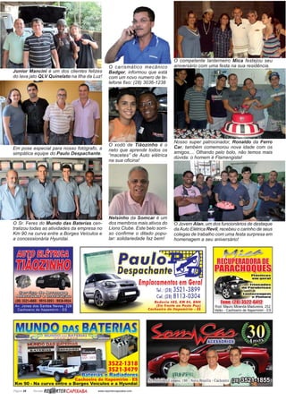 Página 28 Revista www.reportercapixaba.com
Junior Mancini é um dos clientes felizes
do lava jato QLV Quinelato na Ilha da Luz!
Em pose especial para nosso fotógrafo, a
simpática equipe do Paulo Despachante.
O carismático mecânico
Badger, informou que está
com um novo numero de te-
lefone fixo: (28) 3036-1238
O xodó de Tiãozinho é o
neto que aprende todos os
“macetes” de Auto elétrica
na sua oficina!
O competente lanterneiro Mica festejou seu
aniversário com uma festa na sua residência.
Nosso super patrocinador, Ronaldo da Ferro
Car, também comemorou nova idade com os
amigos.... Olhando pelo bolo, não temos mais
dúvida: o homem é Flamengista!
O Jovem Alan, um dos funcionários de destaque
daAuto Elétrica Revil, recebeu o carinho de seus
colegas de trabalho com uma festa surpresa em
homenagem a seu aniversário!
Nelsinho da Somcar é um
dos membros mais ativos do
Lions Clube. Este belo sorri-
so confirme o ditado popu-
lar: solidariedade faz bem!
O Sr. Feres do Mundo das Baterias cen-
tralizou todas as atividades da empresa no
Km 90 na curva entre a Borges Veículos e
a concessionária Hyundai.
 