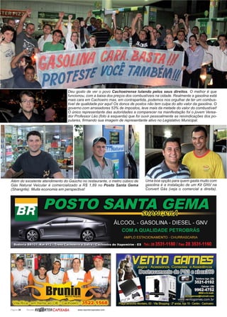 Página 30 Revista www.reportercapixaba.com
Deu gosto de ver o povo Cachoeirense lutando pelos seus direitos. O melhor é que
funcionou, com a baixa dos preços dos combustíveis na cidade. Realmente a gasolina está
mais cara em Cachoeiro mas, em contrapartida, podemos nos orgulhar de ter um combus-
tível de qualidade por aqui! Os donos de postos não tem culpa do alto valor da gasolina. O
governo com arrasadores 53% de impostos, leve mais da metade do valor do combustível!
O único representante das autoridades a comparecer na manifestação foi o jovem Verea-
dor Professor Léo (foto à esquerda) que foi ouvir pessoalmente as reivindicações dos po-
pulares, firmando sua imagem de representante ativo no Legislativo Municipal.
Uma boa opção para quem gasta muito com
gasolina é a instalação de um Kit GNV na
Convert Gás (veja o comercial a direita).
Além do excelente atendimento do Gaúcho no restaurante, o metro cúbico de
Gás Natural Veicular é comercializado a R$ 1,89 no Posto Santa Gema
(Shangrila). Muita economia em perspectiva!
 