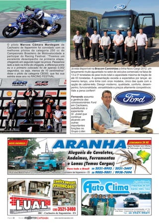 Página 32 Revista www.reportercapixaba.com
Já esta disponível na Bracom Caminhões a linha Novo Cargo 2012, um
lançamento muito aguardado no setor de veículos comerciais na faixa de
13 a 31 toneladas de peso bruto total e capacidade máxima de tração de
até 63 toneladas. A apresentação excede a expectativa por lançar, ao
mesmo tempo, uma linha com onze modelos, cinco das quais com a
opção de cabine-leito. Design moderno, qualidade, conforto, desem-
penho, funcionalidade, versatilidade e preços altamente competitivos:
Vale a pena conferir!
Fernando assumiu
a gerência das
concessionárias Ford
em Cachoeiro,
substituindo o
experiente
Sr. Josiel que
continua
atuando em
outras
importantes
funções no
Grupo Líder.
O piloto Marcos Câmara Mardegam de
Cachoeiro de Itapemirim foi convidado com os
melhores pilotos da categoria 250 cc do
Campeonato Brasileiro de Motovelocidade a
participar do Racing Festival. “Tivemos um
excelente desempenho na primeira etapa,
chegando em segundo lugar na prova. Passamos
lado a lado na linha de chegada, a diferença entre
eu e o primeiro colocado foi de apenas 0,002
segundos, ou seja, menos de 10 centímetros”
disse o piloto da categoria CB300, que fez sua
estréia esse ano no RACING FESTIVAL.
 