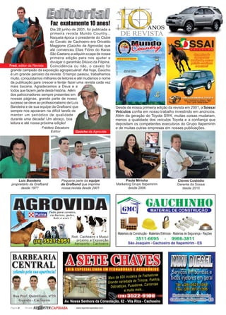 Página 4 Revista www.reportercapixaba.com
Fred, editor da Revista
Gaúcho da Agrovida
Desde de nossa primeira edição da revista em 2001, a Sossai
Veículos confia em nosso trabalho investindo em anúncios.
Além da geração do Toyota SW4, muitas coisas mudaram,
menos a qualidade dos veículos Toyota e a confiança que
depositam os competentes executivos do Grupo Itapemirim
e de muitas outras empresas em nossas publicações.
Cloves Custódio
Gerente da Sossai
desde 2010
Faz exatamente 10 anos!
Pequena parte da equipe
da Grafband que imprime
nossa revista desde 2001
Luís Bandeira
proprietário da Grafband
desde 19??
Dia 28 junho de 2001, foi publicada a
primeira revista Mundo Country...
Naquela época o presidente do Clube
do Cavalo de Cachoeiro era Orivaldo
Maggione (Gaúcho da Agrovida) que
até convenceu Elias Fiório do Haras
São Caetano a adquirir a capa de nossa
primeira edição para nos ajudar e
divulgar o garanhão Dilúvio da Filipina.
Coincidência ou não, o cavalo foi
grande campeão da exposição agropecuária! Até hoje, Gaúcho
é um grande parceiro da revista. O tempo passou, trabalhamos
muito, conquistamos milhares de leitores e até mudamos o nome
da publicação para crescer e tentar fazer uma revista cada vez
mais bacana. Agradecemos a Deus e a
todos que fazem parte desta história. Além
dos patrocinadores sempre presentes em
nossas páginas, grande parte de nosso
sucesso se deve ao profissionalismo de Luís
Bandeira e de sua equipe da Grafband que
sempre nos apoiaram na difícil tarefa de
manter um periódico de qualidade
durante uma década! Um abraço, boa
leitura e até nossa próxima edição!
Paula Mirinha
Marketing Grupo Itapemirim
desde 2006
Frédéric Décatoire
Editor
 