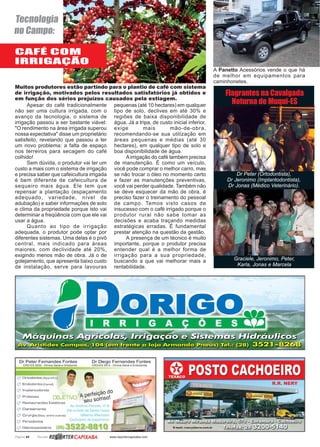 Página 44 Revista www.reportercapixaba.com
Apesar do café tradicionalmente
não ser uma cultura irrigada, com o
avanço da tecnologia, o sistema de
irrigação passou a ser bastante viável:
"O rendimento na área irrigada superou
nossa expectativa" disse um proprietário
satisfeito, revelando que passou a ter
um novo problema: a falta de espaço
nos terreiros para secagem do café
colhido!
Sem dúvida, o produtor vai ter um
custo a mais com o sistema de irrigação
e precisa saber que cafeicultura irrigada
é bem diferente de cafeicultura de
sequeiro mais água. Ele tem que
repensar a plantação (espaçamento
adequado, variedade, nível de
adubação) e saber informações de solo
e clima da propriedade porque isto vai
determinar a freqüência com que ele vai
usar a água.
Quanto ao tipo de irrigação
adequada, o produtor pode optar por
diferentes sistemas. Uma delas é o pivô
central, mais indicado para áreas
maiores, com declividade até 20%,
exigindo menos mão de obra. Já o de
gotejamento, que apresenta baixo custo
de instalação, serve para lavouras
Muitos produtores estão partindo para o plantio de café com sistema
de irrigação, motivados pelos resultados satisfatórios já obtidos e
em função dos sérios prejuízos causados pela estiagem.
pequenas (até 10 hectares) em qualquer
tipo de solo, declives em até 30% e
regiões de baixa disponibilidade de
água. Já a tripa, de custo inicial inferior,
exige mais mão-de-obra,
recomendando-se sua utilização em
áreas pequenas e médias (até 30
hectares), em qualquer tipo de solo e
boa disponibilidade de água.
A irrigação do café também precisa
de manutenção. É como um veículo,
você pode comprar o melhor carro, mas
se não trocar o óleo no momento certo
e fazer as manutenções preventivas,
você vai perder qualidade. Também não
se deve esquecer da mão de obra, é
preciso fazer o treinamento do pessoal
de campo. Temos visto casos de
insucesso com o café irrigado porque o
produtor rural não sabe tomar as
decisões e acaba traçando medidas
estratégicas erradas. É fundamental
prestar atenção na questão da gestão.
A presença de um técnico é muito
importante, porque o produtor precisa
entender qual é a melhor forma de
irrigação para a sua propriedade,
buscando a que vai melhorar mais a
rentabilidade.
CAFÉ COM
IRRIGAÇÃO
Tecnologia
no Campo:
A Panetto Acessórios vende o que há
de melhor em equipamentos para
caminhonetes.
Dr Peter (Ortodontista),
Dr Jeronimo (Implantodontista),
Dr Jonas (Médico Veterinário).
Graciele, Jeronimo, Peter,
Karla, Jonas e Marcela
Flagrantes na Cavalgada
Noturna de Muqui-ES
 