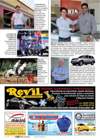 Página 6 Revista www.reportercapixaba.com
Marcelo Pessini (Sócio gerente da K-Ita - Grupo Jupter) e
Wilson Clemente (Kia do Brasil) comemorando os bons
resultados de nossa concessionária Kia Motors em Cachoeiro.
As vendas da marca estão de vento em popa na região.
Realmente, não poderia ser diferente, vendo os extraordinários
modelos comercializados a nível global pela montadora e a
qualidade indiscutível dos serviços prestados aos
consumidores na rede nacional.
Quem garante a excelência do
atendimento na K-Ita é o experiente
Julio Kroll, gerente administrativo
da concessionária. Sua competente
equipe lidera as vendas do
segmento “New Camers” a mais de
60 dias. Uma grande conquista,
principalmente quando se sabe que
a empresa foi inaugurada em
Cachoeiro há apenas 7 meses!
Ricardo
Smarzado
do Posto de
Molas
Irmãos
Malini,
voltou aos
treinamentos
para
competir nas
provas de
balizas e
tambores.
A Cola Pneus,
sob gerência do
jovem e simpático
Geovanni, esta
com uma
promoção tão
imperdível que
aproveitamos
para instalar
imediatamente
quatro pneus
Pirelli Scorpion
ATR no carro
da revista!
O Centro de
Formação de
condutores
Líder esta
crescendo cada
vez mais. Os
instrutores
zelam para
atender da
melhor forma
todos os alunos
da auto-escola!
 