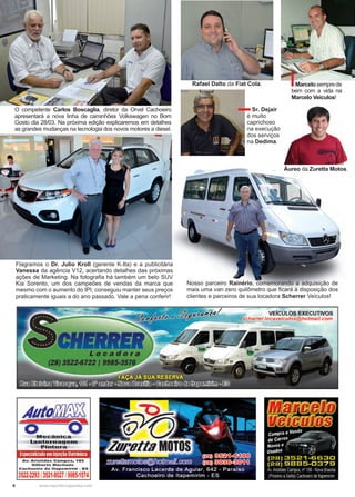 6 www.reportercapixaba.com
O competente Carlos Boscaglia, diretor da Orvel Cachoeiro
apresentará a nova linha de caminhões Volkswagen no Bom
Gosto dia 28/03. Na próxima edição explicaremos em detalhes
as grandes mudanças na tecnologia dos novos motores a diesel.
Flagramos o Dr. Julio Kroll (gerente K-Ita) e a publicitária
Vanessa da agência V12, acertando detalhes das próximas
ações de Marketing. Na fotografia há também um belo SUV
Kia Sorento, um dos campeões de vendas da marca que
mesmo com o aumento do IPI, conseguiu manter seus preços
praticamente iguais a do ano passado. Vale a pena conferir!
Nosso parceiro Rainério, comemorando a adquisição de
mais uma van zero quilômetro que ficará à disposição dos
clientes e parceiros de sua locadora Scherrer Veículos!
Sr. Dejair
é muito
caprichoso
na execução
dos serviços
na Dedima.
Rafael Dalto da Fiat Cola. Marcelosemprede
bem com a vida na
Marcelo Veículos!
Áureo da Zuretta Motos.
 