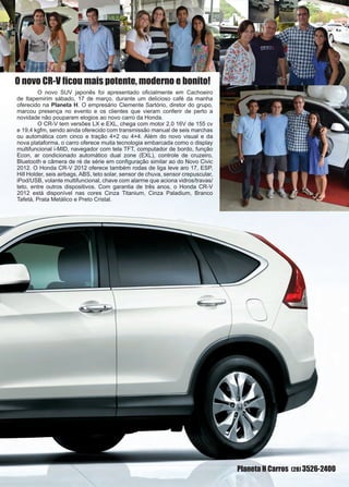 25www.reportercapixaba.com
Planeta H Carros (28) 3526-2400
O novo CR-V ficou mais potente, moderno e bonito!
	 O novo SUV japonês foi apresentado oficialmente em Cachoeiro
de Itapemirim sábado, 17 de março, durante um delicioso café da manha
oferecido na Planeta H. O empresário Clemente Sartório, diretor do grupo,
marcou presença no evento e os clientes que vieram conferir de perto a
novidade não pouparam elogios ao novo carro da Honda.
	 O CR-V tem versões LX e EXL, chega com motor 2.0 16V de 155 cv
e 19,4 kgfm, sendo ainda oferecido com transmissão manual de seis marchas
ou automática com cinco e tração 4×2 ou 4×4. Além do novo visual e da
nova plataforma, o carro oferece muita tecnologia embarcada como o display
multifuncional i-MID, navegador com tela TFT, computador de bordo, função
Econ, ar condicionado automático dual zone (EXL), controle de cruzeiro,
Bluetooth e câmera de ré de série em configuração similar ao do Novo Civic
2012. O Honda CR-V 2012 oferece também rodas de liga leve aro 17, ESP,
Hill Holder, seis airbags, ABS, teto solar, sensor de chuva, sensor crepuscular,
iPod/USB, volante multifuncional, chave com alarme que aciona vidros/travas/
teto, entre outros dispositivos. Com garantia de três anos, o Honda CR-V
2012 está disponível nas cores Cinza Titanium, Cinza Paladium, Branco
Tafetá, Prata Metálico e Preto Cristal.
 