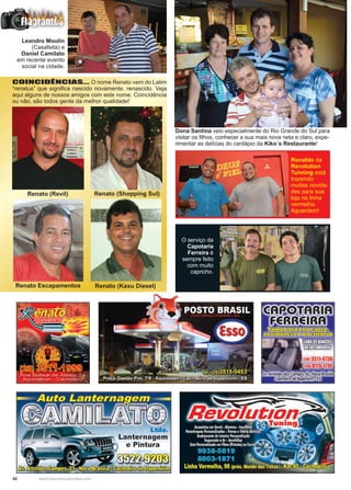 42 www.reportercapixaba.com
Renato (Shopping Sul)
Renato Escapamentos Renato (Kaxu Diesel)
Renato (Revil)
COINCIDÊNCIAS... O nome Renato vem do Latim
“renatus” que significa nascido novamente, renascido. Veja
aqui alguns de nossos amigos com este nome. Coincidência
ou não, são todos gente da melhor qualidade!
Leandro Moulin
(Casafeita) e
Daniel Camilato
em recente evento
social na cidade.
Dona Santina veio especialmente do Rio Grande do Sul para
visitar os filhos, conhecer a sua mais nova neta e claro, expe-
rimentar as delícias do cardápio da Kiko´s Restaurante!
O serviço da
Capotaria
Ferreira é
sempre feito
com muito
capricho.
Ronaldo da
Revolution
Tunning está
trazendo
muitas novida-
des para sua
loja na linha
vermelha.
Aguardem!
 