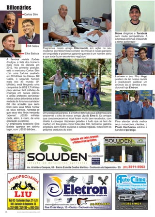 8 www.reportercapixaba.com
Flagramos nosso amigo Dilermando em ação no seu
moderno escritório! Este corretor de imóvel é nosso parceiro
de longa data e podemos garantir que ele é um homem sério
e que sabe fazer excelentes negócios!
Dione dirigindo a Torabrás
com muita competência. A
empresa continua crescendo
a ritmo acelerado!
Luciano e seu filho Hugo
gostam de ler nossa revista
e resolveram publicar um
anúncio da já famosa e tra-
dicional loja Eletron.
Umpedaçodoparaíso,éamelhordefiniçãoqueachamospara
descrever o sítio de nosso amigo Liu da Ema 5. Os amigos
que compareceram no local foram muito bem recebidos, com
direito à cervejas Heineken geladas e tudo que se tem de
melhor em tira-gosto como fruta pão frito, torresmo, galinha
angolana com molho especial e outras regalias, feitas com os
próprios produtos do sítio!
Para atender ainda melhor
seus numerosos clientes, o
Posto Cachoeiro adotou a
bandeira Ipiranga.
A famosa revista Forbes
divulgou a lista dos homens
mais ricos do planeta em
2012. Na primeira posição,
está o mexicano Carlos Slim
com uma fortuna avaliada
em 69 bilhões de dólares. Bill
Gates, o segundo homem
mais rico do mundo (61
bilhões), está lançando uma
campanha de US$ 3,7 bilhões
para vacinar 243 milhões de
crianças em países pobres
e ainda pretende convencer
vários outros bilionários a doar
metade da fortuna a caridade!
Bill não acredita que seria
bom para seus filhos herdar
os seus bilhões. Acredita-se
que seus três filhos herdarão
“apenas” US$10 milhões
cada, além, é claro, de uma
educação excelente.
O empresário brasileiro Eike
Batista aparece em sétimo
lugar, com US$30 bilhões...
Carlos Slim
Bill Gates
Eike Batista
Bilionários
 
