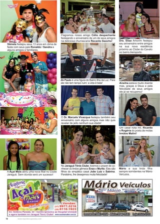 18 www.reportercapixaba.com
Sâmela festejou seus 13 anos em clima de
festa com seus pais Ronaldo / Sandra e
alguns amigos e familiares.
Flagramos nosso amigo Célio despachante
festejando o aniversário de um de seus amigos
na deliciosa churrascaria Recanto Gaúcho!
O Dr. Marcelo Vivacqua festejou também seu
aniversário com alguns amigos mas não quis
revelar de jeito nenhum sua idade!
No Jaraguá Tênis Clube, tivemos o prazer de co-
nhecer os lindos gêmeos Enzo e Murilo. Eles são
filhos do simpático casal João Luíz e Sabrina.
Parabéns, lhe desejamos muita felicidade!
Dra. Eliza Amorim festejou
seu aniversário entre amigos
na sua nova residência
próximo ao Clube do Cavalo
no bairro Aeroporto.
Um casal nota mil, Ricardo
e Rogéria do posto de molas
Irmãos Malini!
Mário e sua linda filha
sempre sorridentes na Mário
Veículos.
Zé Paulo é uma figura do Bairro Ilha da Luz. Para
ele não tem tempo ruim: a vida é bela! Aranha estava muito doente
mas, graças à Deus e pela
felicidade de seus amigos
ele já se recuperou!
A Açaí Mais abriu uma nova filial no Clube
Jaraguá. Sem dúvida será um sucesso!
 