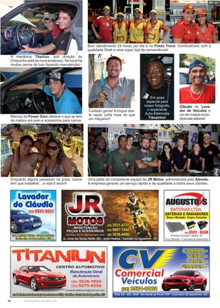 34 www.reportercapixaba.com
Bom atendimento 24 horas por dia é no Posto Trevo. Combustíveis com a
qualidade Shell e uma super loja de conveniência!
Cuidado gente! A língua des-
te rapaz corta mais do que
um maçarico!
Em pose
especial para
nosso fotógrafo,
o experiente
Auto-Eletricista
Tiãozinho!
Uma parte da competente equipe da JR Motos, administrada pelo Alemão.
A empresa garante um serviço rápido e de qualidade à todos seus clientes.
A mecânica Titaniun, sob direção do
Chiquinho está de novo endereço. No local há
muitos carros de luxo fazendo manutenção!
Marcos da Power Som oferece o que se tem
de melhor em som e acessórios para carros.
Enquanto alguns passeiam na praia, outros
tem que trabalhar... a vida é assim!
Cláudio do Lava-
dor de Veículos é
um de nossos incon-
dicionais leitores!
 