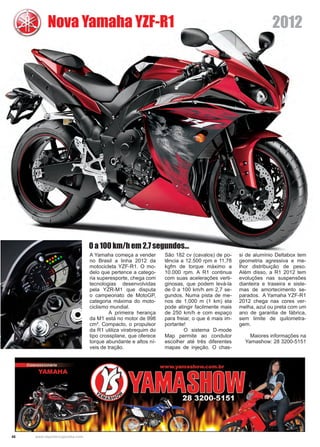 46 www.reportercapixaba.com
A Yamaha começa a vender
no Brasil a linha 2012 da
motocicleta YZF-R1. O mo-
delo que pertence a catego-
ria superesporte, chega com
tecnologias desenvolvidas
pela YZR-M1 que disputa
o campeonato de MotoGP,
categoria máxima do moto-
ciclismo mundial.
	 A primeira herança
da M1 está no motor de 998
cm³. Compacto, o propulsor
da R1 utiliza virabrequim do
tipo crossplane, que oferece
torque abundante e altos ní-
veis de tração.
Nova Yamaha YZF-R1
São 182 cv (cavalos) de po-
tência a 12.500 rpm e 11,78
kgfm de torque máximo a
10.000 rpm. A R1 continua
com suas acelerações verti-
ginosas, que podem levá-la
de 0 a 100 km/h em 2,7 se-
gundos. Numa pista de me-
nos de 1.000 m (1 km) ela
pode atingir facilmente mais
de 250 km/h e com espaço
para freiar, o que é mais im-
portante!
	 O sistema D-mode
Map permite ao condutor
escolher até três diferentes
mapas de injeção. O chas-
si de alumínio Deltabox tem
geometria agressiva e me-
lhor distribuição de peso.
Além disso, a R1 2012 tem
evoluções nas suspensões
dianteira e traseira e siste-
mas de amortecimento se-
parados. A Yamaha YZF-R1
2012 chega nas cores ver-
melha, azul ou preta com um
ano de garantia de fábrica,
sem limite de quilometra-
gem.
Maiores informações na
Yamashow: 28 3200-5151
0 a 100 km/h em 2,7 segundos...
2012
 