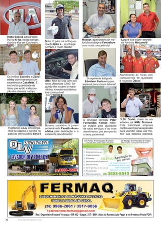 42 www.reportercapixaba.com
Alex, feliz da vida com seu
novo Mercedez C180. Se-
gundo ele, o carro é mara-
vilhoso e muito econômico
em combustível.
Nota 10 para os motoquei-
ros da Kiko´s... a entrega
sempre é muito rápida!
Nossos parabéns à jovem
secretária da Panetto Aces-
sórios pela dedicação e o
excelente atendimento!
O cirurgião dentista Peter
Fernandes Fontes mere-
ce elogios pela qualidade
de seus serviços e ao bom
atendimento que sempre dá
a seus pacientes!
O experiente fotógrafo
Edmilson Pecin em pose
especial para nossos leitores!
Moacyr, apaixonado por mo-
tocicletas dirige a Yamashow
com muita competência!
Luíz e sua super secretá-
ria Aline na Mecamvil!
Atendimento 24 horas com
combustíveis de qualidade
é no posto Oasis!
O Sr. Doriel, cheio de no-
vidades na MMJ Tratores.
Esta tradicional empresa
continua em plena expansão
para atender cada vez me-
lhor sua extensa clientela.
Os irmãos Leandro e Zano-
ninho administrando com
excelência a Casafeita. É
incrível a quantidade de
ítens que estão a disposi-
ção dos clientes na loja!
Flagramos o Liu em compa-
nhia da esposa e da filha no
pátio da distribuidora Ema 5
Rildo Soares agora traba-
lha na K-Ita, nossa conces-
sionária Kia em Cachoeiro.
 