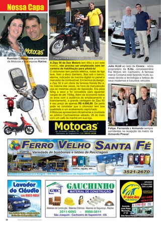 48 www.reportercapixaba.com
Felipe, Fernanda e Armando sempre
sorridentes na recepção da matriz da
Armando Pneus!
Júlio Kroll ao lado de Cícero - sócio
proprietário da K-Ita, concessionária
Kia Motors em Cachoeiro. A famosa
marca Coreana está fazendo muito su-
cesso devido a tecnologia e beleza de
seus modernos e luxuosos veículos.
Nossa Capa
Flagramos a entrega da primeira Zipy 50!
A Zipy 50 da Dax Motors tem 49cc e por este
motivo, não precisa ser emplacada nem ter
carteira de habilitação para pilotá-la!
O ciclomotor tem partida elétrica, rodas de liga
leve, freio a disco dianteiro, Baú sob o banco,
alarme, indicador de marcha digital no painel e
marcadordecombustível.Emtermosdedesign,
a Zipy 50 é um clone da famosa Honda Biz e,
na maioria das vezes, na hora da manutenção
usa as mesmas peças de reposição. Ela pesa
92kg a seco e foi concebida para aguentar
cargas de até 150kg. Além da economia todos
os anos com a ausência de emplacamento e
licenciamento, a grande vantagem da Zipy 50
é seu preço de apenas R$ 4.000,00. De perto
pode se constatar que o cilomotor tem boa
qualidade e um acabamento caprichado.
A Motocas apresentará oficialmente a novidade
ao público Cachoeirense sábado, 26 de maio
com um café da manhã em sua loja.
Romildo Casteglione proprietário
da Motocas e sua esposa Karina.
 