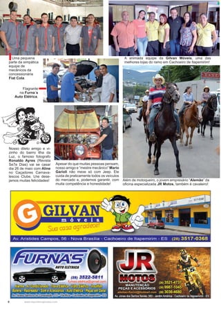 8 www.reportercapixaba.com
Além de motoqueiro, o jovem empresário “Alemão” da
oficina especializada JR Motos, também é cavaleiro!
Apesar do que muitas pessoas pensam,
nosso amigo e “mestre mecânico” Mario
Garioli não mexe só com Jeep. Ele
cuida de praticamente todos os veículos
do mercado e, podemos garantir, com
muita competência e honestidade!
Nosso dileto amigo e vi-
zinho do bairro Ilha da
Luz, o famoso fotografo
Ronaldo Ayres (Revista
Se7e Dias) vai se casar
dia 26 de maio com Aline
no Caçadores Carnava-
lescos Clube. Lhe dese-
jamos muitas felicidades!
A animada equipe da Gilvan Móveis, uma das
melhores lojas do ramo em Cachoeiro de Itapemirim!
Flagrante
na Furna´s
Auto Elétrica.
Uma pequena
parte da simpática
equipe de
mecânicos da
concessionária
Fiat Cola.
 