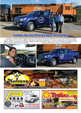 27www.reportercapixaba.com
Fizemos um test drive da nova Ford Ranger
Testamos a versão “Limited” equipada de um cambio automático de seis marchas e um novo motor diesel 3.2 de 200cv.
A nova Pickup da Ford tem um design encantador e excelente acabamento. O veículo impressiona ao primeiro contato:
beleza, conforto, segurança, tecnologia e espaço de sobra. Na hora de dirigir o carro é uma verdadeira maravilha e sem
dúvida será mais um sucesso de vendas! 			 Maiores informações na Bracom (28) 3526-2300.
 