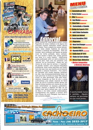 3www.reportercapixaba.com
MENU
Desta edição:
+ Muitas fotografias
e Notícias diversas
4-InventaBrasil2012
6-PerimCenterInauguração
8 -Kiko´sInauguração
10-B&AModasInauguração
12-GavaSomInauguração
12- Curiosidade:oCamelo
14-AmigodoEsporte2012
16-JudôClubeCachoeiro
16-AdoteumAnimal
18-FestaAnavidros2012
20-Flagrantes
26-NovaFordRangerLançamento
28-ToyotaEtiosLançamento
30-HyundaiHB20Lançamento
32-SalãoAutoSP2012
36-ClubedoCarroAntigo
45-NossaCapa:AlinhaCar
Neste número 52, você poderá conferir muitos
flagrantes de nosso cotidiano e de alguns dos
principais eventos realizados nestes últimos
dois meses. Para a alegria de nossos leitores,
temos nesta edição matérias de assuntos
variados e centenas de fotografias. Para ser
honesto, devo confessar que apesar de gostar
muito da minha profissão, estou cansado:
ler uma revista é rápido mas, posso garantir
que fazer lá e outra história... Infelizmente
nossa publicação sofre um sério problema de
mão de obra: mais uma vez tomamos uma
“banana” de um funcionário... Desta vez, em
menos de vinte dias de serviço, o “expertão”
de plantão “perdeu” uma maquina fotográfica
profissional, entre outros absurdos que prefiro
nem citar aqui mas, que resultou em um grande
desgasto e prejuízo financeiro... Fico pasmo
em perceber que muitas pessoas reclamam
da vida, mas incompreensivelmente fazem de
tudo para ficar no fundo do poço! Não adianta
chorar no leite derramado, bola pela frente:
estamos chegando ao final do ano e ainda
publicaremos uma edição especial de Natal
antes de 2013! A próxima revista devera ser
feita em tempo recorde com menos de um mês
para comercializar os espaços publicitários,
editorar, imprimir e distribuir lá! Não vai ser
moleza mas, tenho certeza que, com a ajuda
de Deus e de todos nossos colaboradores,
conseguiremos nos superar e concluir 2012
com chaves de ouro! Obrigado, boa leitura e
até a próxima edição!
Editorial
A oportunidade nunca
é perdida... Alguém
sempre vai aproveitar
as que você perdeu.
William Shakespeare
 