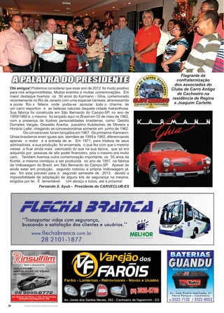 36 www.reportercapixaba.com
Olá amigos! Podemos considerar que esse ano de 2012 foi muito positivo
para nós antigomobilistas. Muitos eventos e muitas comemorações. Em
maior destaque tivemos os 50 anos do Karmann - Ghia, comemorado
recentemente no Rio de Janeiro com uma especial carreata atravessando
a ponte Rio x Niteroi onde podia-se apreciar todo o charme de
um carro esportivo e as belezas naturais daquela cidade maravilhosa.
Sua fábrica foi construída em São Bernardo do Campo-SP, no ano de
1959/1960 e o mesmo foi lançado aqui no Brasil em 02 de maio de 1962,
com a presença de ilustres personalidades brasileiras, como: Getúlio
Dorneles Vargas; Oswaldo Aranha; Juscelino Kubitschec de Oliveira e
Horácio Lafer, chegando as concessionárias somente em junho de 1962.
	 Os conversíveis foram lançados em 1967. Os primeiros Karmann-
Ghias brasileiros eram iguais aos alemães de 1959 e 1960, diferenciando
apenas o motor e a entrada de ar. Em 1971, para tristeza de seus
admiradores, a sua produção foi encerrada, o que fez com que o mesmo
viesse a ficar ainda mais valorizado do que na sua época, que só era
adquirido por pessoas de alto poder financeiro, pois o mesmo era muito
caro. Também tivemos outra comemoração importante, os 55 anos da
Kombi, a mesma começou a ser produzida no ano de 1957, na fabrica
da Volkswagem do Brasil, em São Bernardo do Campo-SP. Apesar de
ainda estar em produção, segundo noticiou a própria Volkswagem já,
seu fim esta previsto para o segundo semestre de 2013, devido a
impossibilidade de adaptação de alguns kits de segurança na mesma,
exigidos por lei. É lamentável. Um abraço a todos, até a próxima!
Fernando S. Ayub - Presidente do CARVECLUB-ES
FOTO SANDRA
Flagrante da
confraternização
dos associados do
Clube de Carro Antigo
de Cachoeiro na
residência de Regina
e Joaquim Carlette.
 