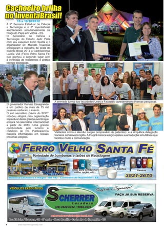 4 www.reportercapixaba.com
A animada turma das faculdades Unes e Facastelo apresentaram diversas pesquisas.
Visitantes como o alemão Jurgen (empresário de patentes) e a simpática delegação
Iraniana só falavam inglês. A Insight merece elogios pelas sua tradução simultânea que
facilitou muito a comunicação
O governador Renato Casagrande
e um publico de mais de 75 mil
pessoas visitaram o evento.
O sub secretário Gavini do SECT
recebeu elogios pela organização
impecável deste grande evento que
entrara no calendário internacional
a partir de 2013. Uma grande
oportunidade pelo turismo e
comércio do ES. Publicaremos
maiores informações em nossas
próximas edições.
Cachoeiro brilha
no InventaBrasil!
15 a 19/10/2012
A 9ª Semana Estadual de Ciência
e Tecnologia e o 2º InventaBrasil
aconteceram simultaneamente na
Praça do Papa em Vitória - ES.
O Secretário de Ciência e
Tecnologia do Estado Jadir Pella
com seu assessor Lúcio Spelta e o
organizador Dr. Marcelo Vivacqua
entregaram a medalha de prata do
Inventa Brasil 2012 a Cachoeirense
Luzeia Vial (Ferro Velho Santa Fé)
que ganhou o segundo lugar com
a invenção de resistentes e prática
lixeiras ecológicas.
 