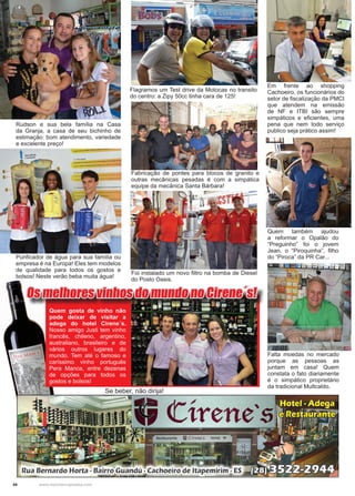 44 www.reportercapixaba.com
Quem também ajudou
a reformar o Opalão do
“Preguinho” foi o jovem
Jean, o “Piroquinha”, filho
do “Piroca” da PR Car...
Flagramos um Test drive da Motocas no transito
do centro: a Zipy 50cc tinha cara de 125!
Rudson e sua bela família na Casa
da Granja, a casa de seu bichinho de
estimação: bom atendimento, variedade
e excelente preço!
Fabricação de pontes para blocos de granito e
outras mecânicas pesadas é com a simpática
equipe da mecânica Santa Bárbara!
Em frente ao shopping
Cachoeiro, os funcionários do
setor de fiscalização da PMCI
que atendem na emissão
de NF e ITBI são sempre
simpáticos e eficientes, uma
pena que nem todo serviço
publico seja prático assim!
Purificador de água para sua família ou
empresa é na Europa! Eles tem modelos
de qualidade para todos os gostos e
bolsos! Neste verão beba muita água!
Foi instalado um novo filtro na bomba de Diesel
do Posto Oasis.
Os melhores vinhos do mundo no Cirene´s!
Quem gosta de vinho não
pode deixar de visitar a
adega do hotel Cirene´s.
Nosso amigo Justi tem vinho
francês, chileno, argentino,
australiano, brasileiro e de
vários outros lugares do
mundo. Tem até o famoso e
caríssimo vinho português
Pera Manca, entre dezenas
de opções para todos os
gostos e bolsos!
Se beber, não dirija!
Falta moedas no mercado
porque as pessoas as
juntam em casa! Quem
constata o fato diariamente
é o simpático proprietário
da tradicional Multcaldo.
 