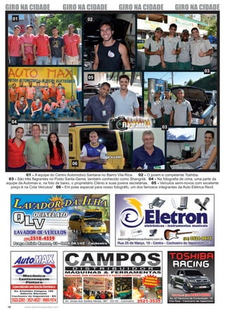 18 www.reportercapixaba.com
01 02
03
04
05
03
06
01 - A equipe do Centro Automotivo Santana no Bairro Vila Rica. 02 - O jovem e competente Toshiba.
03 - São três flagrantes no Posto Santa Gema, também conhecido como Shangrilá. 04 - Na fotografia de cima, uma parte da
equipe da Automax e, na foto de baixo, o proprietário Clénio e suas jovens secretárias. 05 - Veículos semi-novos com excelente
preço é na Cola Veículos! 06 - Em pose especial para nosso fotográfo, um dos famosos integrantes da Auto Elétrica Revil.
GIRO NA CIDADE GIRO NA CIDADE GIRO NA CIDADE GIRO NA CIDADE
 