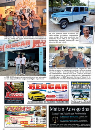 22 www.reportercapixaba.com
Se você pretende entrar no mundo dos
carros antigos, aproveite a oportunidade:
nosso amigo Beto esta vendendo sua
lindíssima Rural 1969 a um preço bem
interessante. Maiores informações pelo
telefone: (28) 3521-8952.
Após uma intensa preparação psicológica, a equipe da Cami-
lato Lanternagem se prepara para encarar a reforma geral da
“pururuca velha”, o Chevrolet Blazer V6 que já esta a serviço
de nossa editora a mais de cinco anos. O veículo já recebeu
vários apelidos mas, o primeiro foi inventado pelo saudoso
Aroldo Sampaio em 2007 quando o chamou de “Maestro” (to-
dos os dias um concerto) na oficina do mecânico Mário Garioli.
O Delícia´s Bar é o ponto de encontro dos cavaleiros da re-
gião de Córrego dos Monos: muita animação em perspectiva!
A RED CAR festeja um ano e para comemorar o aniversário
da loja, a equipe oferece preços e condições imperdíveis!
 