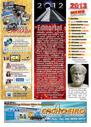 3www.reportercapixaba.com
MENU
Desta edição:
+ Muitas fotografias
e Notícias diversas
4-AutoClima
6-Casamento DanielleeLucas
9 -CamaroAmareloBrincadeira
14-SalãoAutoSPExclusivo
26-Universodas... Inauguração
32- PreconceitoPitBull
34-Motocas:Zipy50
36-AssembléiaAssulcar
40-MTCouros Inauguração
42-IntoxicaçãoPet
44-BracomCaminhões
46-SafetyCar NossaCapa
48-DicoeDanusaFesta
50-RihannaAniversário
“Qualquer um pode zangar-
se - isso é fácil. Mas zangar-
se com a pessoa certa, na
medida certa, na hora certa,
pelo motivo certo e da
maneira certa - não é fácil”.
Aristóteles
Prezados leitores, se vocês
estão lendo este texto, é que
o mundo sobreviveu ao tão
esperado dia 21 de dezembro!
Nossa equipe finalizou 2012
com chave de ouro publicando
mais esta edição que, como
sempre, foi feita na correria
mas com muito carinho!
Nossa pequena editora ainda
está se organizando e temos
uma enorme vantagem de
crescer em 2013! É primordial
nós aprimorar e mudar
alguns detalhes para a revista
Repórter Capixaba ficar ainda
mais interessante e fazer ainda
mais sucesso neste mercado
editorial altamente competitivo!
Como é de praxe neste espaço,
gostaria de agradecer mais
uma vez a Deus e a todos
nossos colaboradores por
nos permitir publicar mais
esta edição. Agora estamos
de férias e só voltaremos um
mês depois do Carnaval... Boa
leitura, Feliz Natal, Próspero
Ano Novo e muito cuidado na
estrada durante o verão!
Frédéric Decatoire
Editor
Editorial
 