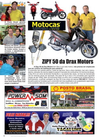 34 www.reportercapixaba.com
	 A Zipy 50 da Dax Motors tem 49cc e por este motivo, não precisa ser emplacada
nem ter carteira de habilitação para pilotá-la!
O ciclomotor tem partida elétrica, rodas de liga leve, freio a disco dianteiro, baú sob o banco,
alarme, indicador de marcha digital no painel e marcador de combustível. Em termos de design,
a Zipy 50 é um clone da famosa Honda Biz e, na maioria das vezes, na hora da manutenção
usa as mesmas peças de reposição. Ela pesa 92 kg a seco e foi concebida para aguentar
cargas de até 150kg. Além da economia todos os anos com a ausência de emplacamento e
licenciamento, a grande vantagem da Zipy 50 é seu preço de apenas R$3.900,00. Olhando
de perto pode se constatar que o ciclomotor tem boa qualidade e um acabamento caprichado.
Uma excelente idéia de compra para curtir o verão e todo o ano 2013!
ZIPY 50 da Drax Motors
O Posto Brasil garante
combustíveisdequalidade.
Pensou em flores, pensou
floricultura Girassol! Além
de lindas cestas, buquê e
arranjos, o atendimento é
sempre nota 10!
A Power Som esta
completando dois anos
no mercado e agora esta
num novo local muito mas
amplo e moderno!
 