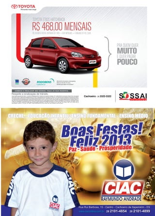 35www.reportercapixaba.com
Para o veículo anunciado Etios Hatch 1.3 à vista ou financiado pelo banco Toyota com as seguintes condições: CDC (Crédito direto ao Consumidor), Pessoa Física, Com entrada
de R$ 8.997,00 (30%). Saldo em 60 prestações fixas de R$ 468,14 taxa pré-fixada (Em percentual) de 21,59% a.a + IOF (Impostos sobre operações financeiras) de R$ 386,53.
Valor total financiado de R$ 22.555,42 (Cesta de Serviços no valor de R$ 950,00 e IOF). Custo efetivo total (CET) de 25,65% a.a primeira parcela com vencimento para 30 dias
e 4 (quatro) parcelas intermediarias anuais no valor de R$ 2.000,00 (01/2014, 01/2015), 01/2016, 01/2017). Valor do registro de contato é pago pelo Banco Toyota ao Detran e o
valor está incluso nas parcelas (R$ 225,89). Para toda linha Toyota trabalhamos com o valor sugerido de fábrica. Preços com redução do IPI de acordo com o decreto do Governo
Federal com validade até 31 de dezembro de 2012. *Plano de 75 meses: taxas de administração mensal da 1ª a 10ª parc. De 0,3865%, da 11ª a 38ª parc. De 0,2286%, da 39ª
a 75ª parc. De 0,1550%. Plano de 60 meses: taxa de administração mensal da 1ª a 30ª parc. De 0,3000%, da 31ª a 60ª parc. De 0,2000%. Plano de 30 meses: taxa de
administração mensal da 1ª a 30ª parc. De 0,4000%. Seguro prestamista de 0,0753% mensal, sem taxa de adesão e fundo de reserva.
 
