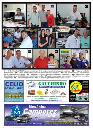 38 www.reportercapixaba.com
01 02 03
06
0504
07 08 09
01 - O Sr. Doriel da MMJ Tratores acredite que 2013 será um excelente ano pelos negócios! 02 - Flagrante no Célio
Despachante 03 - Thiago do Itaú adorou as novas instalações da Safety Car! 04 - Tem vezes que não é fácil comprar
peças na Antônio Auto-peças! 05 - Vanessa e Chiquim: um jovem casal muito carismático. 06 - Gleibson da Prime
Hyundai apresentando o HB20 para Nelsinho da Som Car 07 - João Luíz e seu pai administrando o Posto Oasis com muita
competência 08 - A diretoria da Carlosom! 09 - Muita animação na Fernandes Motos Suzuki!
 
