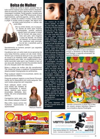 29www.reportercapixaba.com
Bolsa de Mulher	 Bolsa de mulher é assim: pesada! Tem de
tudo (vamos explicar para vocês homens desenten-
didos do assunto), batom, lápis de olho, rímel,blush,
maquiagem completa. Pente,espelho, remédio para
enxaquecas, cólicas, haja TPM. Absorvente, lenços
higienizadores, perfume,agenda, carteira, talão de
cheque, cartões de crédito e muitas, muitas contas
a pagar e muitas outras já pagas. Até algum livro
de bolso pode encontrar e o celular não
pode faltar.
Ora no ombro direito, ora no esquer-
do. Diante de tanto peso ficamos
constrangidas, quando pedimos
alguém para nos passar a bolsa!
Se for homem ele pega assim,
meio sem jeito, sem imaginar
o peso da danada. Os bíceps
se retesam. Ao mesmo tempo
fica orgulhoso pela prerroga-
tiva de ser o escolhido para a
perigosa missão.
Secretamente os homens pensam que segredos
elas os guardam ali.
Cavalheiros tem um certo medo de se aproximar de
uma bolsa feminina, parece um ato muito íntimo.
Temem que a mesma se abra por si só, que o fecho
se rompa e os mistérios caiam, sejam tombados e
esparramados pelo chão, se engalfinhando e ten-
tando esconder cada qual o seu mistério e bem ali
aos seus pés. Qualquer homem fica aturdido diante
de uma situação assim tão indecorosa.
Bolsa e cabeça de mulher são tão semelhantes!
Tão cheias de coisas e mistérios! Constantemente
desarrumadas! Impregnadas de sentimentos.
Peça qualquer objeto! E lá encontrará, dentro da-
quele poderoso artefato.
Pergunte qualquer negócio a uma Dama! Provavel-
mente ela te responderá com outra pergunta. Dei-
xará muitas perguntas sem respostas.
Suas cabeças assim como
suas bolsas são repletas de
itens importantes e descar-
táveis, pedindo para serem
esvaziadas, deletadas, deci-
fradas. De uma complexidade
sem fim.
Carregamos tanto peso nes-
sas nossas cabeças e bolsas!
Mas enfim, essas somos nós
mulheres! Apaixonantes e
apaixonadas!
Marluce Peisino
Um menino de 10 anos
estava parado, na frente
de uma loja das sapatos
olhando a vitrine e tremen-
do de frio. Uma senhora
aproximou-se do menino
e disse-lhe: “Meu peque-
no o que você está olhan-
do com tanto interesse
nesta vitrine”. O menino
então respondeu: “Estava
pedindo a Deus que me
desse um par de sapatos”.
A senhora o tomou pela
mão e o levou para dentro
da loja, pediu ao empre-
gado que lhe desse meia
dúzia de pares de sapatos
para o menino. Perguntou
ao empregado se poderia
lhe emprestar um bacia
com água e uma toalha.
O empregado trouxe-lhe
rapidamente o que pediu.
A senhora levou o menino
à parte traseira da loja,
retirou as luvas, lavou os
pés do menino e secou-
os com a toalha. Então o
empregado chegou com
os sapatos, a senhora pôs
um par deles no menino
e os comprou. Juntou os
outros pares e os deu ao
menino. Afagou o menino
na cabeça e disse-lhe:
“não há dúvida que você
se sente agora mais con-
fortável”, o menino a abra-
çou, e quando ela já se
voltava para sair o menino
com lágrimas nos olhos
lhe perguntou:
“A senhora é a esposa de
Deus?
Se todos fizessem um
pouco o mundo seria mui-
to melhor!!
Daniela comemorou 5 anos! Ela é filha
de nossos amigos Adimilson Serpa e
sua simpática esposa Rosângela.
O casal Paulo Brito e Lena convidaram
amigos e familiares no Mundo Mágico
para festejar o segundo aniversário da
pequena Mariana.
 