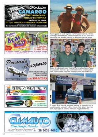 34 www.reportercapixaba.com
Quem gosta de curtir a praia é o famoso mecânico Fabricio
Camargo! Nesta foto ele esta acompanhado de sua linda filha
Fernanda que também o ajude na administração da oficina.
O jovem Erik oferece serviços rápidos e eficiente em ar
condicionados veicular, vidro, travas, teto solar, alarmes,
som, reparação de sistema elétrico e injeção eletrônica.
Sob a direção dos irmãos Victor e Michel, a Cachoeiro Peças
e Acessórios oferece o que se tem de melhor para seu carro.
Vale a pena visitar a loja em frente ao posto Alfa no Km 90!
 