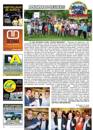 36 www.reportercapixaba.com
	 O CAR VETERAN CLUBE ‘‘OLAVO MACHADO’’ - Cachoeiro de Itapemirim - ES.
(CARVECLUB-ES) fechou o ano de 2012 com chave de ouro. Seus associados participaram
de muitos eventos de antigomobilismo realizados em vários estados do país, entre eles Rio de
Janeiro; Minas Gerais, São Paulo, além de varias cidades de nosso estado, incluindo a capital
Vitória. Essas participações são muito importantes, é através desses eventos que elevamos
o nome e o nível do nosso clube, além da presença marcante de nossa cidade Cachoeiro
de Itapemirim, fazendo com que ela torna-se cada vez mais conhecida, tanto no país, como
no exterior. O último mês do ano de 2012, especificamente no dia 1º, foi realizada a festa
de confraternização do nosso clube ocorrida no Restaurante Molinas (SEST SENAT) com um
animado almoço onde tivemos a participação de todos os associados e seus familiares. Após o
almoço foram sorteados vários brindes e em seguida um bingo com vários prêmios, todos doados
pelo comercio local e particulares. Também durante a festa de confraternização e com o Estatuto
da Associação em mãos, foi dada a boa noticia que a Associação denominada CAR VETERAN
CLUB ”OLAVO MACHADO” CACHOEIRO DE ITAPEMIRIM-ES. (CARVECLUB-ES) após 12
anos de existência na informalidade, é hoje uma realidade em Cachoeiro de Itapemirim-ES.
Apresentamos a todos os associados e pessoas presentes o Estatuto devidamente registrado
em Cartório nos termos das leis vigentes no país para que surta seus efeitos legais e jurídicos.
Ainda no mês de dezembro de 2012, nos dias 07 a 09, atendendo um convite pessoal e
especial dos SR.(S) PAULO SPADARO, VICE PRESIDENTE DA FEDERAÇÃO BRASILEIRA
DE VEÍCULOS ANTIGOS-SP. E, FRANCISCO MOUTINHO FILHO, ATUAL PRESIDENTE DO
CLUBE DO CHEVROLET DO BRASIL SÃO PAULO-SP, estivemos na linda cidade de Campos
do Jordão-SP. onde fomos muito bem recebidos pelos anfitriões, participamos da magnífica
festa de confraternização anual da FEDERAÇÃO BRASILEIRA DE VEÍCULOS ANTIGOS-SP.
e da posse do SR. FRANCISCO MOUTINHO (CHICÃO) como é chamado pelos amigos, cuja
festa aconteceu no aconchegante hotel “ESTRELA DA SERRA” naquela cidade. Participaram
da majestosa festa diversos presidentes e representantes de clubes de antigomobilismo
dos estados da federação. Estando a associação
registrada juridicamente, esperamos que os Poderes
Públicos se sensibilizem e nos ajudem a levar esse
projeto a frente. O antigomobilismo além de fazer parte
da CULTURA do povo, atrai o turismo movimentando a
rede hoteleira, a indústria e o comércio local, trazendo
grandes dividendos para o município. Para que isso
aconteça dependemos principalmente da boa vontade
política dos Poderes Públicos local. Nós estamos
fazendo a nossa parte. UM POVO SEM CULTURA É
UM POVO SEM MEMÓRIA!
Fernando S. Ayub
PRESIDENTE
ENCONTRO DOS ASSOCIADOS NO MOLINA´S
 