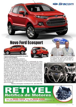 5www.reportercapixaba.com
Novo Ford Ecosport
Fomos na Bracom para conferir de perto
o Novo Ford EcoSport.
Em sua segunda geração, o veículo é
realmente um carro completamente novo.
O modelo foi desenvolvido no Brasil com a participação de outras
divisões da Ford pelo mundo e, deixa de ser apenas brasileiro para
se tornar um carro global destinado à mais de 100 países! As linhas
aerodinâmicas e o uso de materiais mais leves, ajudam na economia
de combustível sem sacrificar o design robusto e arrojado do utilitário
esportivo. O interior do Novo Ecosport é moderno e confortável,
seguindo os estilo dos novos modelos da famosa marca americana.
O Novo Ecosport é oferecido no Brasil em duas opções de motores:
a primeira, nas versões de entrada, é o novo propulsor 1.6 Sigma
Flex de 16 válvulas que desenvolve 115 cv e torque máximo de 15,9
kgfm@4.750 rpm. A segunda, disponível nas versões top de linha, é o
mesmo 2.0 16V Duratec Flex da geração anterior que confere 147 cv
(19,7 kgfm @6.250 rpm). O modelo é disponível com cambio manual
ou automático PowerShift de 6 velocidades e vem com até 6 Air bags.
Sem dúvida, vale a pena passar na Ford Bracom para conferir de
perto a novidade!
Maiores informações: Ford Bracom Tel.: (28) 3526-2300
Fernando Gava e Jorge Fardim apostam
no sucesso do Novo Ford Ecosport e
convidam os clientes para test drive do
novo modelo na Bracom.
 
