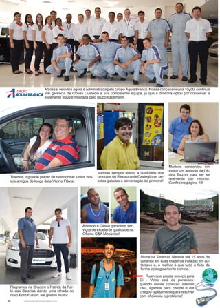 10 www.reportercapixaba.com
Dione da Torabras oferece até 15 anos de
garantia em suas madeiras tratadas em au-
toclave e, o melhor é que tudo é feito de
forma ecologicamente correta.
Adelson e Gilson garantem ser-
viços de excelente qualidade na
Oficina G&A Mecânica!
A Sossai veículos agora é administrada pelo Grupo Águia Branca. Nossa concessionária Toyota continua
sob gerência de Cloves Custódio e sua competente equipe, já que a diretoria optou por conservar a
experiente equipe montada pelo grupo Itapemirim.
Tivemos o grande prazer de reencontrar juntos nos-
sos amigos de longa data Vitor e Flávia.
Mathias sempre atento a qualidade dos
produtos do Restaurante Casteglione: be-
bidas geladas e alimentação de primeira!
Marlene concordou em
incluir um anúncio da Ofi-
cina Bazoni para ver se
realmente dar retorno.
Confira na página 49!
Flagramos na Bracom o Patrick da For-
te das Baterias dando uma olhada no
novo Ford Fusion: ele gostou muito!
Ruan que presta serviço para
Oi - Velox está de parabéns:
quando nossa conexão internet
caiu, ligamos para central e ele
chegou rapidamente para resolver
com eficiência o problema!
 