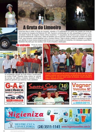 18 www.reportercapixaba.com
O Posto Trevo participou de uma promoção da Shell que teve como
objetivo explicar aos consumidores os benefícios do uso da Gaso-
lina V-Power no veículo: maior poder de limpeza, maior proteção e
melhor resposta do motor!
A competente equipe da Cola Pneus comercializa
os pneus Pirelli. Usamos essa marca no veículo
de serviço da editora (modelos Scorpion ATR) e
podemos garantir que estamos muito satisfeito!
Uma boa dica é visitar a Gruta do Limoeiro, situada a 15 quilômetros do centro de Castelo em local de
fácil acesso às margens da Rodovia ES 166. A gruta é considerada um sítio arqueológico já que a Uni-
versidade Federal do Espírito Santo (Ufes) encontrou 11 esqueletos de homens que viveram na gruta
há aproximadamente 4.500 anos. Sabe se também que no período colonial, moravam lá tribos de índios
Puris, que travaram várias batalhas com o homem branco. Hoje a gruta é aberta a visitação e a equipe
que atende no local merece elogios pela forma com a qual recebe os visitantes. Em destaque a guia Maria
Destefani Brunelli que nós recebeu com muita simpatia e dedicação.
A Gruta do Limoeiro
Revise seu veículo
antes de viajar!Na estrada
 