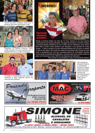 22 www.reportercapixaba.com
Desde a primeira edição, há mais de 13 anos, Gaúcho é um dos maiores
incentivadores de nossa publicação. Há algumas semanas, o homem recebeu
a estranha ligação telefônica de uma mulher que se identificou como sendo
filha dele! A jovem ainda declarou que descobriu o pai através de nossa
revista... O fato é verídico! A moça chamada Michele tem 30 anos, é casada
e mãe de dois filhos. Ela reside na cidade de Gramados (Rio Grande do Sul)
onde é proprietária de uma bem sucedida fabrica de chocolates! Gaúcho
nunca soube da existência de Michele e, só Deus sabe como nossa revista foi
parar em Gramados a mais 1800 km de distancia de Cachoeiro...
Sem dúvida é uma fantástica, linda e emocionante história!
Contando
ninguém
acredita:
INCRÍVEL!
Sob direção do
simpático Marion,
a competente
equipe do Centro
Automotivo MAC
oferece diversos
serviços de
manutenção para
seu automóvel.
Vale a pena
conferir!
A Unidas é reconhecida como uma das
melhores e mais moderna oficina do
ramo de Auto Elétrica!
Flagrante na Pastore Antenas: nosso
amigo Eduardo em pose especial com a
esposa Simone e a sogra Conceição.
Osmar da Eletro Campos conta com a
ajuda do filho para administrar a loja.
 