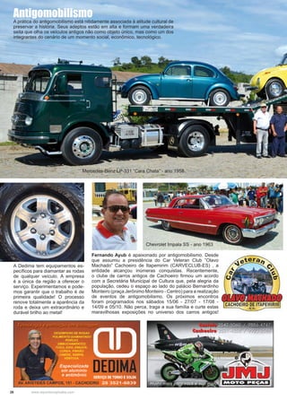 26 www.reportercapixaba.com
Fernando Ayub é apaixonado por antigomobilismo. Desde
que assumiu a presidência do Car Veteran Club ”Olavo
Machado” Cachoeiro de Itapemirim (CARVECLUB-ES) , a
entidade alcançou inúmeras conquistas. Recentemente,
o clube de carros antigos de Cachoeiro firmou um acordo
com a Secretária Municipal de Cultura que, pela alegria da
população, cedeu o espaço ao lado do palácio Bernardinho
Monteiro (praça Jerônimo Monteiro - Centro) para a realização
de eventos de antigomobilismo. Os próximos encontros
foram programados nos sábados 15/06 - 27/07 - 17/08 -
14/09 e 05/10. Não perca, traga a sua família e curte estas
maravilhosas exposições no universo dos carros antigos!
A Dedima tem equipamentos es-
pecíficos para diamantar as rodas
de qualquer veículo. A empresa
é a única da região a oferecer o
serviço. Experimentamos e pode-
mos garantir que o trabalho é de
primeira qualidade! O processo
renove totalmente a aparência da
roda e deixa um extraordinário e
durável brilho ao metal!
Mercedes-Benz LP-331 “Cara Chata” - ano 1958
Chevrolet Impala SS - ano 1963
Antigomobilismo
A prática do antigomobilismo está nitidamente associada à atitude cultural de
preservar a história. Seus adeptos estão em alta e formam uma verdadeira
seita que olha os veículos antigos não como objeto único, mas como um dos
integrantes do cenário de um momento social, econômico, tecnológico.
 