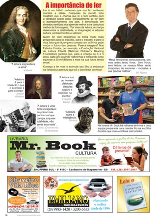 50 www.reportercapixaba.com
“A leitura é uma
fonte inesgotável
de prazer mas
por incrível que
pareça, a quase
totalidade, não
sente esta sede”.
Carlos Drummond
de Andrade
“A leitura engrandece
a alma”.
	 Voltaire
“A leitura traz
ao homem
plenitude,
discurso
seguro e
exatidão na
escrita”.
	 Francis
Bacon
“A leitura
é para o
intelecto o que
o exercício é
para o corpo”.
Joseph
Addison
“Meus filhos terão computadores, sim,
mas antes terão livros. Sem livros,
sem leitura, os nossos filhos serão
incapazes de escrever - inclusive a
sua própria história”.
			
Bill Gates
Ler é um hábito poderoso que nos faz conhecer
mundos e idéias. Pesquisas do mundo todo
mostram que a criança que lê e tem contato com
a literatura desde cedo, principalmente se for com
o acompanhamento dos pais, é beneficiada em
diversos sentidos: ela aprende melhor e se comunica
melhor de forma geral. “Por meio da leitura, a criança
desenvolve a criatividade, a imaginação e adquire
cultura, conhecimentos e valores”.
Quem ler com freqüência se torna muito mais
preparado para os estudos, para o trabalho e para a
vida. Isso quer dizer que o contato com os livros pode
mudar o futuro das pessoas. Parece exagero? Nos
Estados Unidos, por exemplo, a Fundação Nacional
de Leitura Infantil (National Children’s Reading
Foundation) garante que, para a criança de 0 a 5
anos, cada ano ouvindo historinhas e folheando livros
equivale a 50 mil dólares a mais na sua futura renda
anual.
Começa a ler mais e estimule seu filho a embarcar
na fantástica aventura que só o bom leitor conhece!
A importância de ler
Na livraria Mr. Book há milhares de livros e uma
equipe preparada para orientar lho na escolha
da obra que mais combina com o leitor.
“A leitura
nutre a
inteligência.”
Sêneca
 