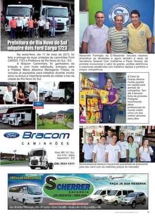 11www.reportercapixaba.com
	 Na sexta-feira, dia 17 de maio de 2013, foi
feito a entrega de duas unidades de caminhões Ford
CARGO 1723 a Prefeitura de Rio Novo do Sul - ES.
	 A Bracom Caminhões foi ganhadora da
licitação e, com muita satisfação, entregou para
a Prefeita Maria Albertina Menegardo Freitas os
veículos já equipados para trabalhar durante muitos
anos na árdua e importante tarefa de coletar o lixo da
cidade de Rio Novo do Sul.
Rod. BR 101 Sul,
Km 410 - Safra
Itapemirim - ES
(28) 3531-1311
Prefeitura de Rio Novo do Sul
adquire dois Ford Cargo 1723
Alexandre Formigão da D´Alexandre Veículos resolveu
diversificar as atividades e agora também é sócio da
Serralheria Teixeira! Com Guilherme e Paulo Teixeira, ele
promete revolucionar o setor de grades, portões eletrônicos
e coberturas residênciais com trabalhos rápidos e perfeitos a
preços competitivos.
A Casa da
Granja oferece
muitas opções
em rações para
animais de
companhia. Tem
até a famosa
linha de produtos
Pedigree
reconhecida
pelos
profissionais do
mundo inteiro
como um dos
melhor alimento
para cães.
BiraAcessórios oferece uma grande quantidade de acessórios
para seu carro com os melhores preços do mercado!
 